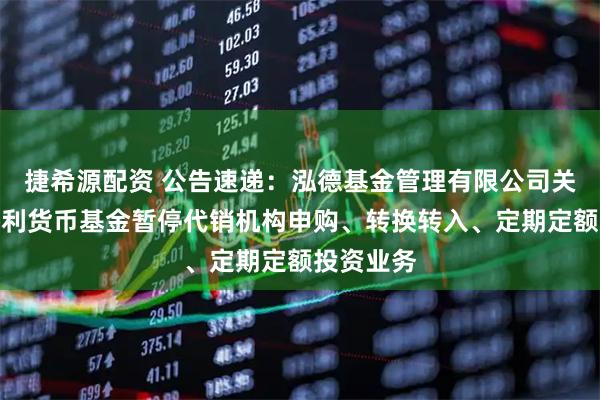 捷希源配资 公告速递：泓德基金管理有限公司关于泓德添利货币基金暂停代销机构申购、转换转入、定期定额投资业务
