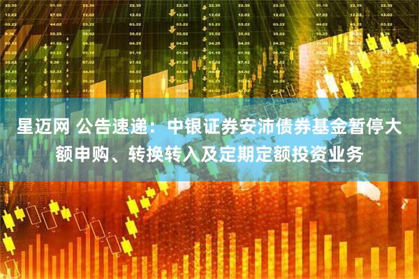 星迈网 公告速递：中银证券安沛债券基金暂停大额申购、转换转入及定期定额投资业务