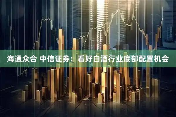 海通众合 中信证券：看好白酒行业底部配置机会