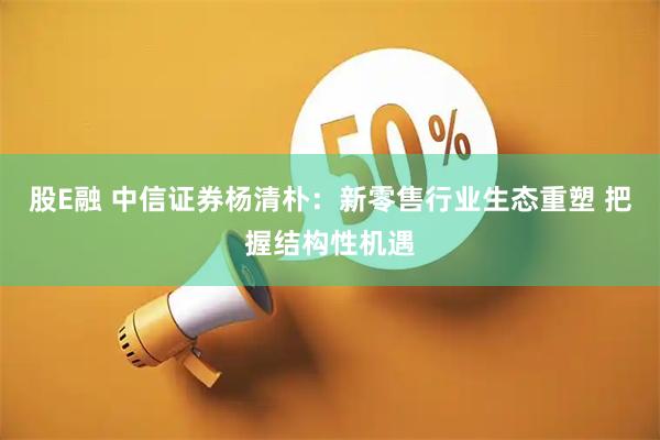 股E融 中信证券杨清朴：新零售行业生态重塑 把握结构性机遇