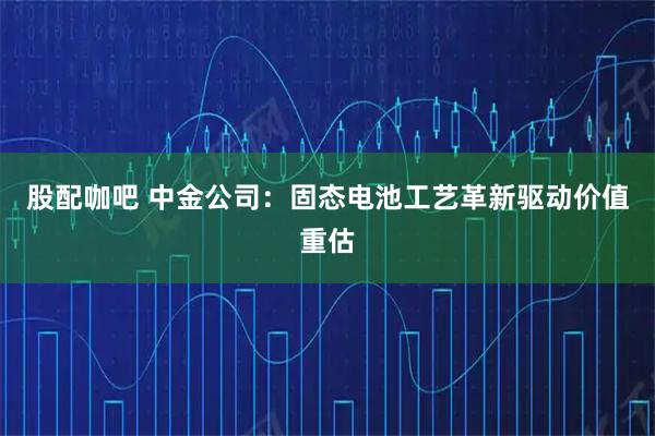 股配咖吧 中金公司：固态电池工艺革新驱动价值重估