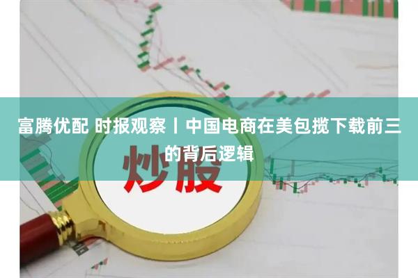 富腾优配 时报观察丨中国电商在美包揽下载前三的背后逻辑