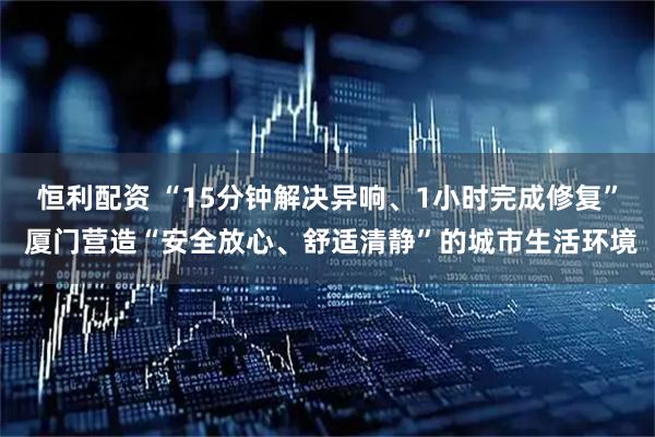 恒利配资 “15分钟解决异响、1小时完成修复” 厦门营造“安全放心、舒适清静”的城市生活环境