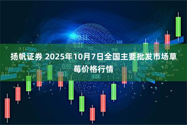 扬帆证券 2025年10月7日全国主要批发市场草莓价格行情