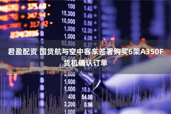 君盈配资 国货航与空中客车签署购买6架A350F货机确认订单