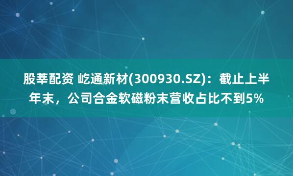 股莘配资 屹通新材(300930.SZ)：截止上半年末，公司合金软磁粉末营收占比不到5%