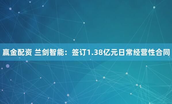 赢金配资 兰剑智能：签订1.38亿元日常经营性合同