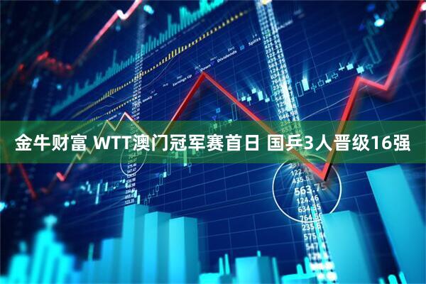 金牛财富 WTT澳门冠军赛首日 国乒3人晋级16强