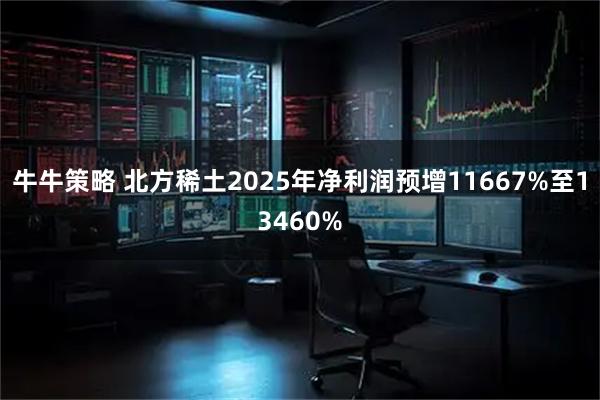 牛牛策略 北方稀土2025年净利润预增11667%至13460%