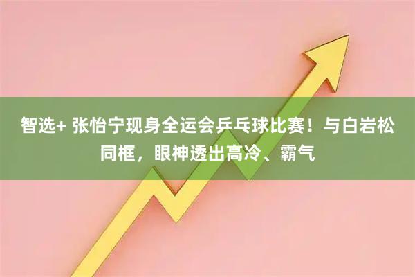 智选+ 张怡宁现身全运会乒乓球比赛！与白岩松同框，眼神透出高冷、霸气