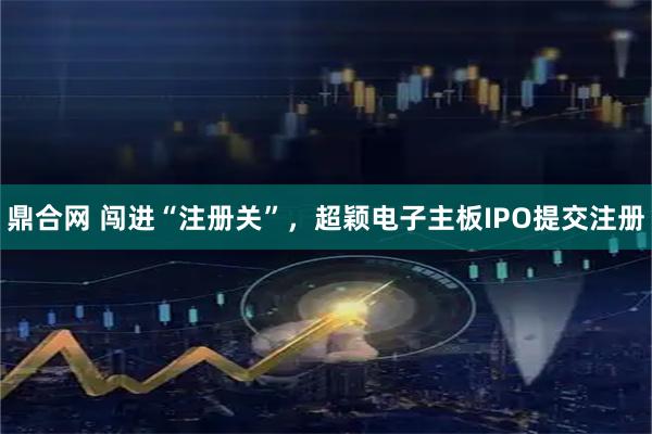 鼎合网 闯进“注册关”，超颖电子主板IPO提交注册