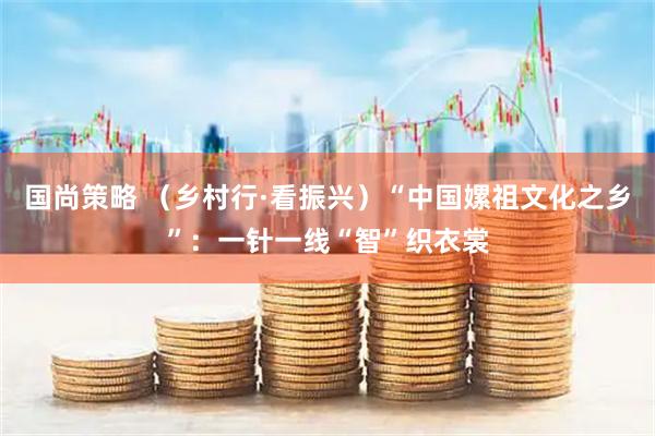 国尚策略 （乡村行·看振兴）“中国嫘祖文化之乡”：一针一线“智”织衣裳