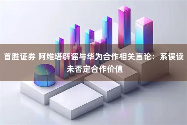 首胜证券 阿维塔辟谣与华为合作相关言论：系误读 未否定合作价值